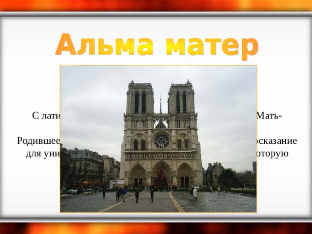    С латинского: Alma mater [альма матер]. Перевод: Мать-кормилица (Мать кормящая).  Родившееся в средневековой Европе студенческое иносказание для университета. Имеется в виду духовная пища, которую университет давал студентам.    