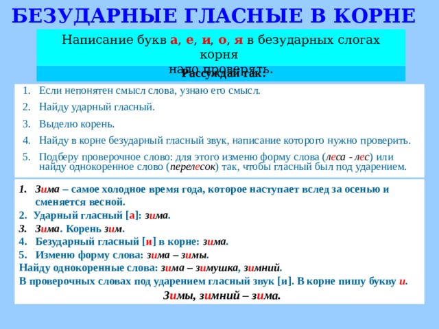 БЕЗУДАРНЫЕ ГЛАСНЫЕ В КОРНЕ Написание букв а , е , и , о , я  в безударных слогах корня надо проверять. Рассуждай так: Если непонятен смысл слова, узнаю его смысл. Найду ударный гласный. Выделю корень. Найду в корне безударный гласный звук, написание которого нужно проверить. Подберу проверочное слово: для этого изменю форму слова ( л е са - л е с ) или найду однокоренное слово ( перел е сок ) так, чтобы гласный был под ударением. З и ма  – самое холодное время года, которое наступает вслед за осенью и сменяется весной. 2. Ударный гласный [ а ] : з и ма . З и ма . Корень з и м . Безударный гласный [ и ] в корне: з и ма . Изменю форму слова: з и ма – з и мы . Найду однокоренные слова: з и ма – з и мушка , з и мний . В проверочных словах под ударением гласный звук [ и ] . В корне пишу букву и .  З и мы, з и мний – з и ма.   