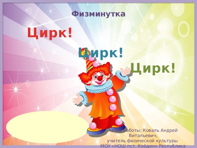 Физминутка Цирк! Цирк! Цирк! Автор работы: Коваль Андрей Витальевич, учитель физической культуры МОУ «НОШ пст. Койдин» Республика Коми
