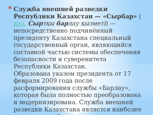 Служба внешней разведки Республики Казахстан — «Сырбар»  ( каз.   Сыр тқы  бар лау қызметі ) — непосредственно подчинённый президенту Казахстана специальный государственный орган, являющийся составной частью системы обеспечения безопасности и суверенитета Республики Казахстан.  Образована указом президента от 17 февраля 2009 года после расформирования службы «Барлау», которая была полностью преобразована и модернизирована. Служба внешней разведки Казахстана является наиболее засекреченной и полностью компетентной структурой в системе безопасности Казахстана   