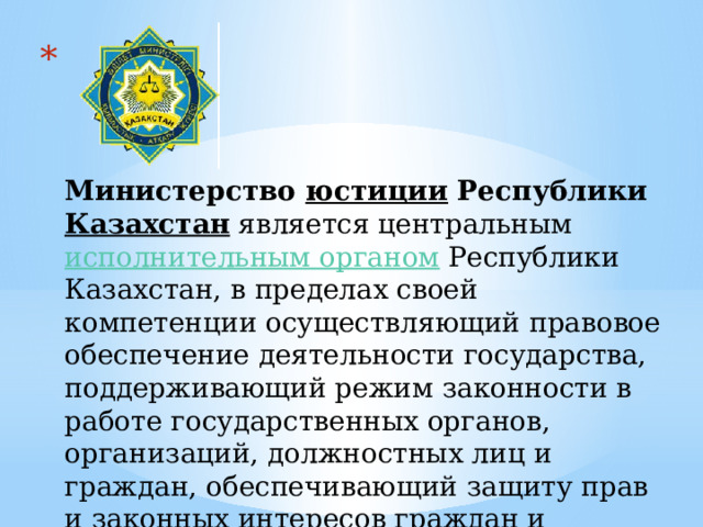     Министерство  юстиции  Республики  Казахстан  является центральным  исполнительным органом  Республики Казахстан, в пределах своей компетенции осуществляющий правовое обеспечение деятельности государства, поддерживающий режим законности в работе государственных органов, организаций, должностных лиц и граждан, обеспечивающий защиту прав и законных интересов граждан и организаций 
