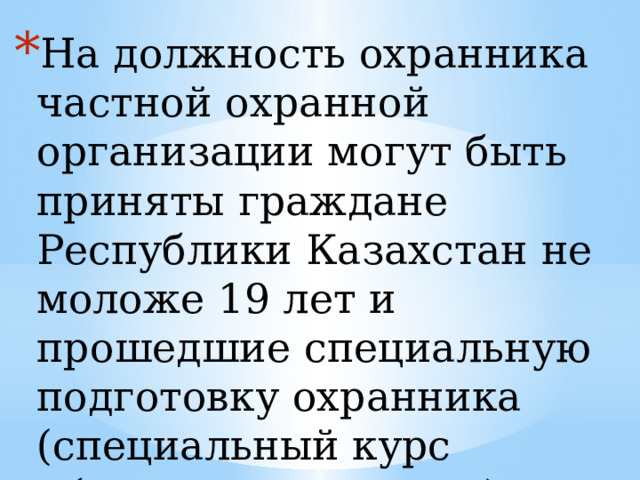 На должность охранника частной охранной организации могут быть приняты граждане Республики Казахстан не моложе 19 лет и прошедшие специальную подготовку охранника (специальный курс обучения охранника). 