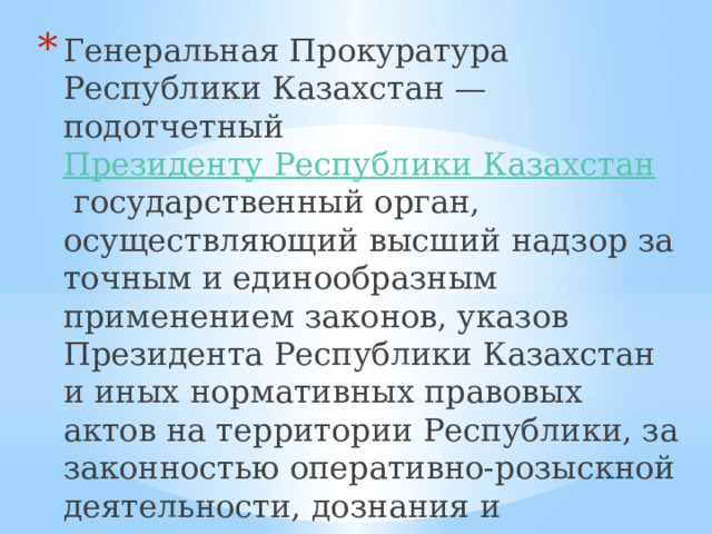 Генеральная Прокуратура Республики Казахстан — подотчетный  Президенту Республики Казахстан   государственный орган, осуществляющий высший надзор за точным и единообразным применением законов, указов Президента Республики Казахстан и иных нормативных правовых актов на территории Республики, за законностью оперативно-розыскной деятельности, дознания и следствия, административного и исполнительного производства. 