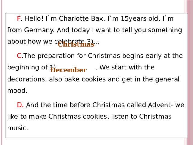 F . Hello! I`m Charlotte Bax. I`m 15years old. I`m from Germany. And today I want to tell you something about how we celebrate 3)... C .The preparation for Christmas begins early at the beginning of 1)…. . We start with the decorations, also bake cookies and get in the general mood. D. And the time before Christmas called Advent- we like to make Christmas cookies, listen to Christmas music. Christmas December 