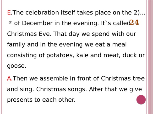 E .The celebration itself takes place on the 2)… th of December in the evening. It`s called Christmas Eve. That day we spend with our family and in the evening we eat a meal consisting of potatoes, kale and meat, duck or goose. A. Then we assemble in front of Christmas tree and sing. Christmas songs. After that we give presents to each other.  24 