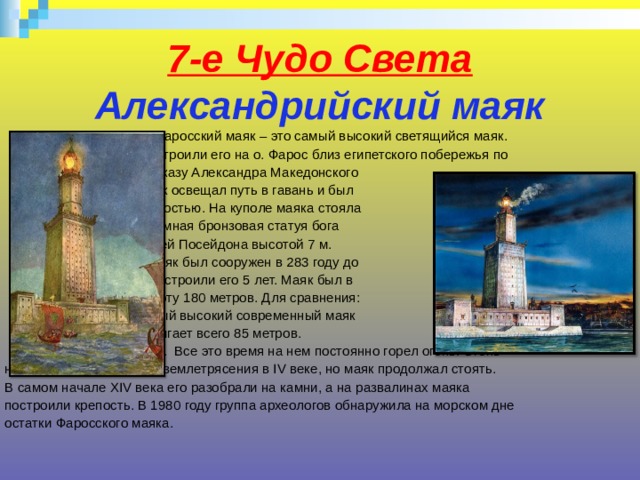 7-е Чудо Света  Александрийский маяк   Фаросский маяк – это самый высокий светящийся маяк.  Построили его на о. Фарос близ египетского побережья по  приказу Александра Македонского  Маяк освещал путь в гавань и был  крепостью. На куполе маяка стояла  огромная бронзовая статуя бога  морей Посейдона высотой 7 м.  Маяк был сооружен в 283 году до  н.э., строили его 5 лет. Маяк был в  высоту 180 метров. Для сравнения:  самый высокий современный маяк  достигает всего 85 метров.  Маяк простоял 1500 лет. Все это время на нем постоянно горел огонь. Огонь  навсегда потух во время землетрясения в IV веке, но маяк продолжал стоять.  В самом начале XIV века его разобрали на камни, а на развалинах маяка  построили крепость. В 1980 году группа археологов обнаружила на морском дне  остатки Фаросского маяка. 