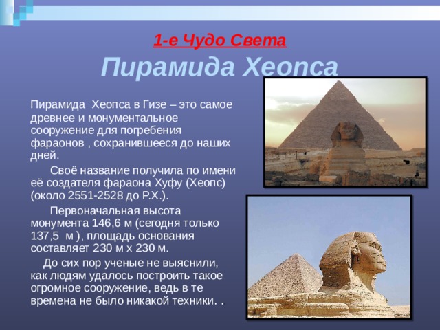 1-е Чудо Света  Пирамида Хеопса  Пирамида Хеопса в Гизе – это самое древнее и монументальное сооружение для погребения фараонов , сохранившееся до наших дней.  Своё название получила по имени её создателя фараона Хуфу (Хеопс) (около 2551-2528 до Р.Х.).  Первоначальная высота монумента 146,6 м (сегодня только 137,5 м ), площадь основания составляет 230 м х 230 м.  До сих пор ученые не выяснили, как людям удалось построить такое огромное сооружение, ведь в те времена не было никакой техники . . . 