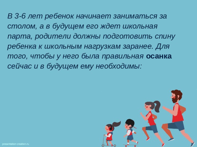 В 3-6 лет ребенок начинает заниматься за столом, а в будущем его ждет школьная парта, родители должны подготовить спину ребенка к школьным нагрузкам заранее. Для того, чтобы у него была правильная осанка сейчас и в будущем ему необходимы: 