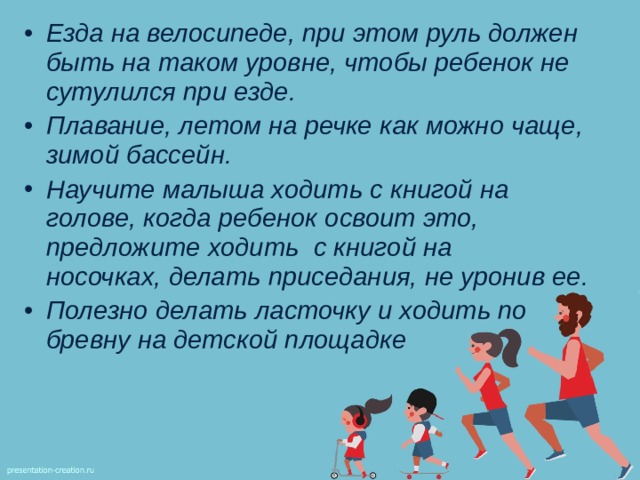 Езда на велосипеде, при этом руль должен быть на таком уровне, чтобы ребенок не сутулился при езде. Плавание, летом на речке как можно чаще, зимой бассейн. Научите малыша ходить с книгой на голове, когда ребенок освоит это, предложите ходить  с книгой на носочках, делать приседания, не уронив ее. Полезно делать ласточку и ходить по бревну на детской площадке 