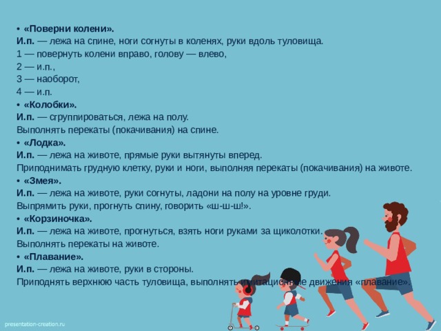 «Поверни колени». И.п. — лежа на спине, ноги согнуты в коленях, руки вдоль туловища. 1 — повернуть колени вправо, голову — влево, 2 — и.п., 3 — наоборот, 4 — и.п. «Колобки». И.п. — сгруппироваться, лежа на полу. Выполнять перекаты (покачивания) на спине. «Лодка». И.п. — лежа на животе, прямые руки вытянуты вперед. Приподнимать грудную клетку, руки и ноги, выполняя перекаты (покачивания) на животе. «Змея». И.п. — лежа на животе, руки согнуты, ладони на полу на уровне груди. Выпрямить руки, прогнуть спину, говорить «ш-ш-ш!». «Корзиночка». И.п. — лежа на животе, прогнуться, взять ноги руками за щиколотки. Выполнять перекаты на животе. «Плавание». И.п. — лежа на животе, руки в стороны. Приподнять верхнюю часть туловища, выполнять имитационные движения «плавание». 