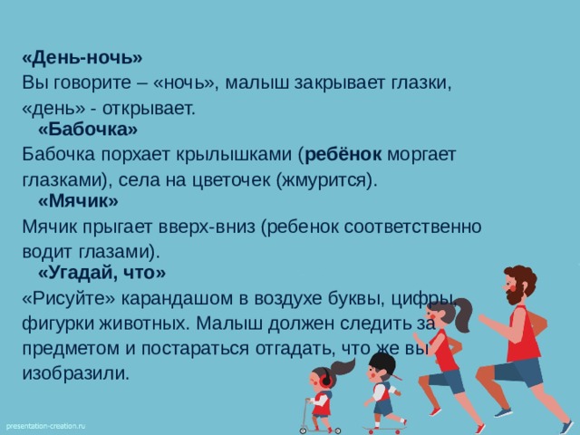  «День-ночь» Вы говорите – «ночь», малыш закрывает глазки, «день» - открывает.  «Бабочка» Бабочка порхает крылышками ( ребёнок моргает глазками), села на цветочек (жмурится).  «Мячик» Мячик прыгает вверх-вниз (ребенок соответственно водит глазами).  «Угадай, что» «Рисуйте» карандашом в воздухе буквы, цифры, фигурки животных. Малыш должен следить за предметом и постараться отгадать, что же вы изобразили. 