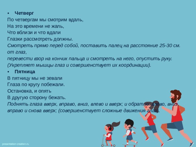 Четверг По четвергам мы смотрим вдаль, На это времени не жаль, Что вблизи и что вдали Глазки рассмотреть должны. Смотреть прямо перед собой, поставить палец на расстояние 25-30 см. от глаз, перевести взор на кончик пальца и смотреть на него, опустить руку. (Укрепляет мышцы  глаз и совершенствует их координации). Пятница В пятницу мы не зевали Глаза по кругу побежали. Остановка, и опять В другую сторону бежать. Поднять глаза вверх, вправо, вниз, влево и вверх; и обратно: влево, вниз, вправо и снова вверх; (совершенствует сложные движения глаз).  