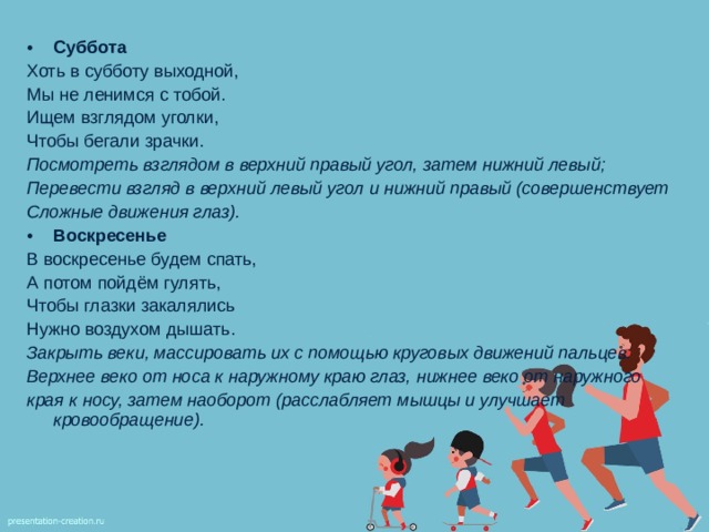 Суббота Хоть в субботу выходной, Мы не ленимся с тобой. Ищем взглядом уголки, Чтобы бегали зрачки. Посмотреть взглядом в верхний правый угол, затем нижний левый; Перевести взгляд в верхний левый угол и нижний правый (совершенствует Сложные движения глаз). Воскресенье В воскресенье будем спать, А потом пойдём гулять, Чтобы глазки закалялись Нужно воздухом дышать. Закрыть веки, массировать их с помощью круговых движений пальцев: Верхнее веко от носа к наружному краю глаз, нижнее веко от наружного края к носу, затем наоборот (расслабляет мышцы и улучшает кровообращение).  