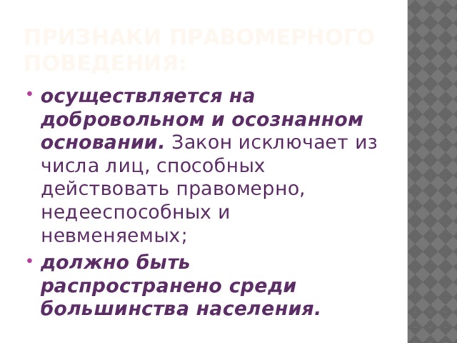 Признаки Правомерного поведения: осуществляется на добровольном и осознанном основании.  Закон исключает из числа лиц, способных действовать правомерно, недееспособных и невменяемых; должно быть распространено среди большинства населения. 