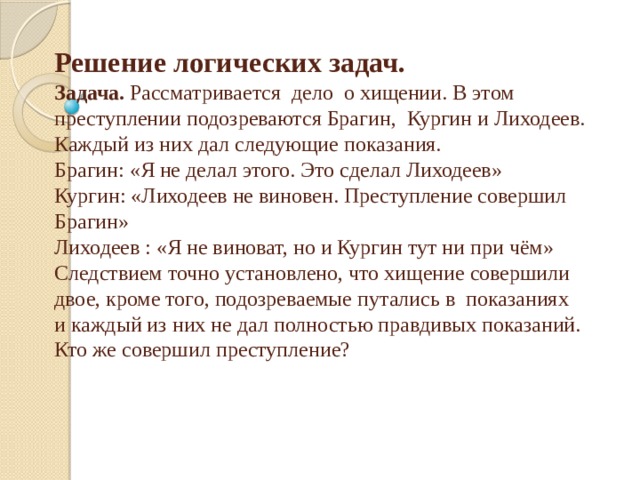 Решение логических задач.  Задача.  Рассматривается дело о хищении. В этом преступлении подозреваются Брагин, Кургин и Лиходеев. Каждый из них дал следующие показания.  Брагин: «Я не делал этого. Это сделал Лиходеев»  Кургин: «Лиходеев не виновен. Преступление совершил Брагин»  Лиходеев : «Я не виноват, но и Кургин тут ни при чём»  Следствием точно установлено, что хищение совершили двое, кроме того, подозреваемые путались в показаниях и каждый из них не дал полностью правдивых показаний. Кто же совершил преступление?   