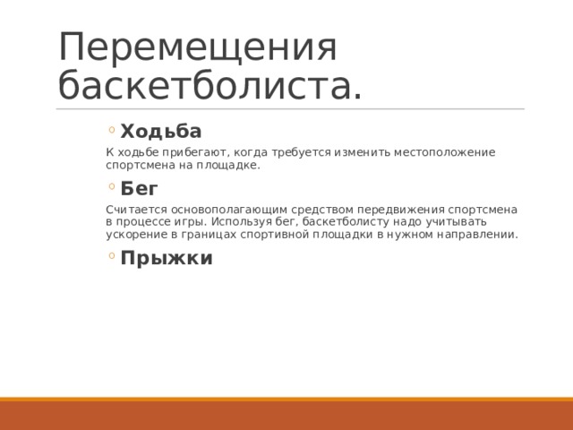 Перемещения баскетболиста. Ходьба Ходьба Ходьба Ходьба Ходьба Ходьба К ходьбе прибегают, когда требуется изменить местоположение спортсмена на площадке. Бег Бег Бег Бег Бег Бег Считается основополагающим средством передвижения спортсмена в процессе игры. Используя бег, баскетболисту надо учитывать ускорение в границах спортивной площадки в нужном направлении. Прыжки Прыжки Прыжки Прыжки Прыжки Прыжки 