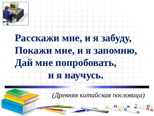 Расскажи мне, и я забуду, Покажи мне, и я запомню, Дай мне попробовать,      и я научусь.   (Древняя китайская пословица) 