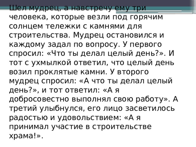 Шел мудрец, а навстречу ему три человека, которые везли под горячим солнцем тележки с камнями для строительства. Мудрец остановился и каждому задал по вопросу. У первого спросил: «Что ты делал целый день?». И тот с ухмылкой ответил, что целый день возил проклятые камни. У второго мудрец спросил: «А что ты делал целый день?», и тот ответил: «А я добросовестно выполнял свою работу». А третий улыбнулся, его лицо засветилось радостью и удовольствием: «А я принимал участие в строительстве храма!».    