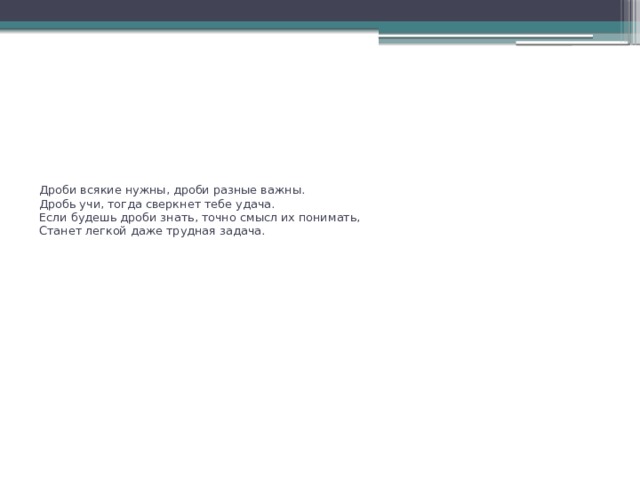 Дроби всякие нужны, дроби разные важны.   Дробь учи, тогда сверкнет тебе удача.  Если будешь дроби знать, точно смысл их понимать,  Станет легкой даже трудная задача.   