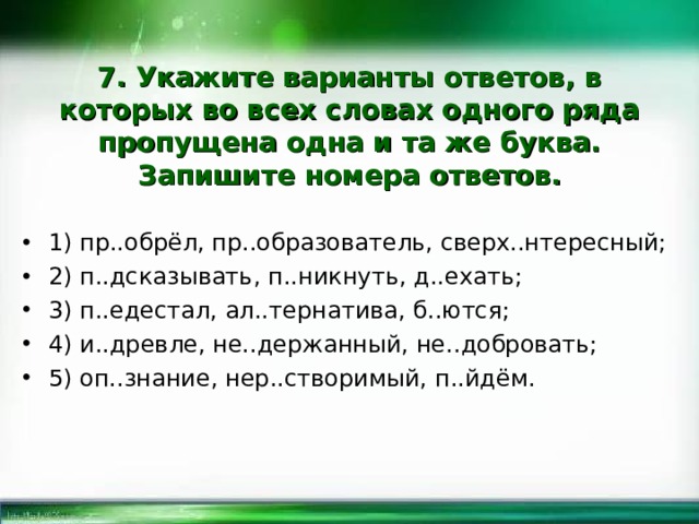 7. Укажите варианты ответов, в которых во всех словах одного ряда пропущена одна и та же буква. Запишите номера ответов. 1) пр..обрёл, пр..образователь, сверх..нтересный; 2) п..дсказывать, п..никнуть, д..ехать; 3) п..едестал, ал..тернатива, б..ются; 4) и..древле, не..держанный, не..добровать; 5) оп..знание, нер..створимый, п..йдём.  