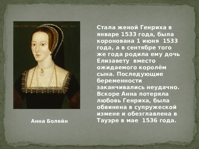 Стала женой Генриха в январе 1533 года, была коронована 1 июня 1533 года, а в сентябре того же года родила ему дочь Елизавету вместо ожидаемого королём сына. Последующие беременности заканчивались неудачно. Вскоре Анна потеряла любовь Генриха, была обвинена в супружеской измене и обезглавлена в Тауэре в мае 1536 года. Анна Болейн 
