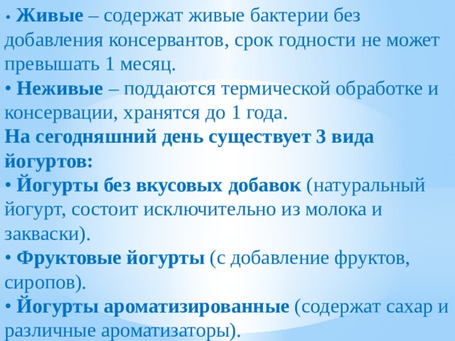 •  Живые  – содержат живые бактерии без добавления консервантов, срок годности не может превышать 1 месяц. •  Неживые  – поддаются термической обработке и консервации, хранятся до 1 года. На сегодняшний день существует 3 вида йогуртов: • Йогурты без вкусовых добавок (натуральный йогурт, состоит исключительно из молока и закваски). • Фруктовые йогурты (с добавление фруктов, сиропов). • Йогурты ароматизированные (содержат сахар и различные ароматизаторы). 