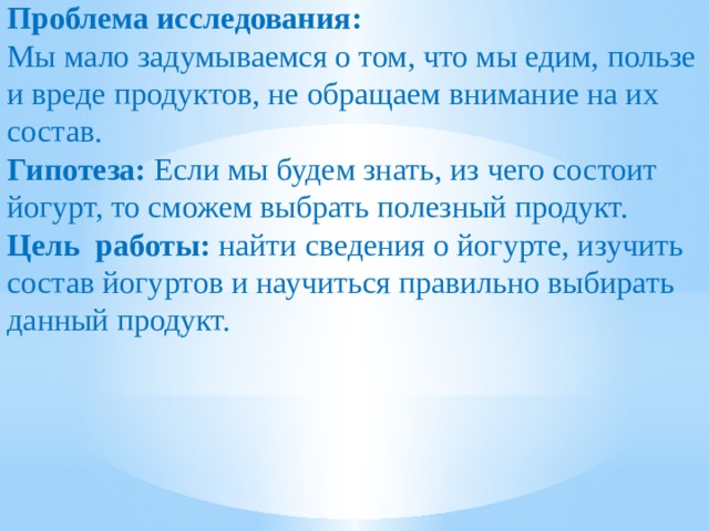 Проблема исследования: Мы мало задумываемся о том, что мы едим, пользе и вреде продуктов, не обращаем внимание на их состав. Гипотеза: Если мы будем знать, из чего состоит йогурт, то сможем выбрать полезный продукт. Цель работы: найти сведения о йогурте, изучить состав йогуртов и научиться правильно выбирать данный продукт.  