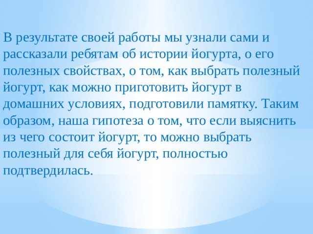 В результате своей работы мы узнали сами и рассказали ребятам об истории йогурта, о его полезных свойствах, о том, как выбрать полезный йогурт, как можно приготовить йогурт в домашних условиях, подготовили памятку. Таким образом, наша гипотеза о том, что если выяснить из чего состоит йогурт, то можно выбрать полезный для себя йогурт, полностью подтвердилась. 