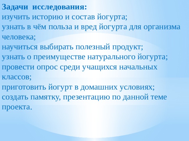 Задачи исследования: изучить историю и состав йогурта; узнать в чём польза и вред йогурта для организма человека; научиться выбирать полезный продукт; узнать о преимуществе натурального йогурта; провести опрос среди учащихся начальных классов; приготовить йогурт в домашних условиях; создать памятку, презентацию по данной теме проекта. 