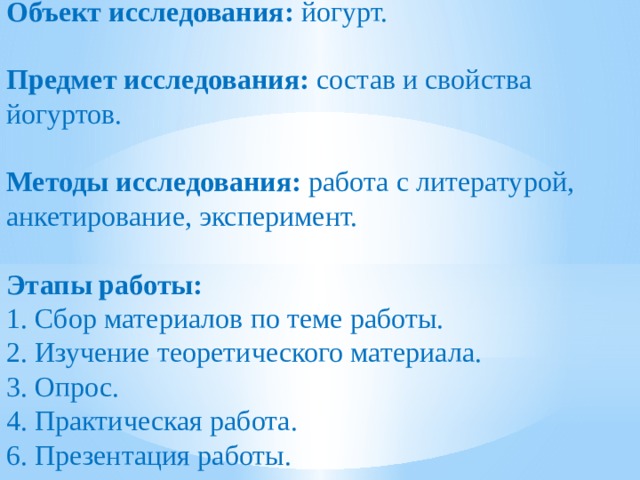 Объект исследования: йогурт.   Предмет исследования: состав и свойства йогуртов.   Методы исследования: работа с литературой, анкетирование, эксперимент.   Этапы работы: 1. Сбор материалов по теме работы. 2. Изучение теоретического материала.  3. Опрос. 4. Практическая работа. 6. Презентация работы.       