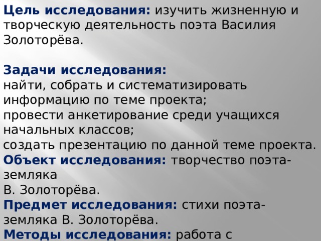 Цель исследования:  изучить жизненную и творческую деятельность поэта Василия Золоторёва.   Задачи исследования: найти, собрать и систематизировать информацию по теме проекта; провести анкетирование среди учащихся начальных классов; создать презентацию по данной теме проекта. Объект исследования: творчество поэта-земляка В. Золоторёва. Предмет исследования: стихи поэта-земляка В. Золоторёва. Методы исследования:  работа с источниками информации, анкетирование. 