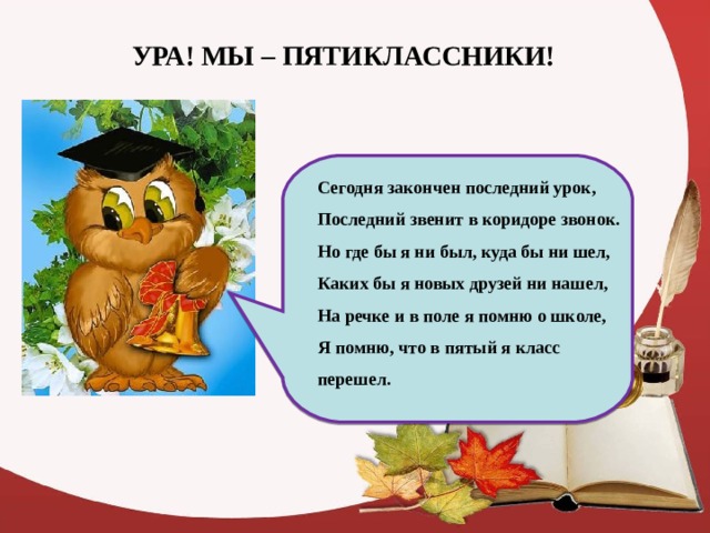 УРА! МЫ – ПЯТИКЛАССНИКИ! Сегодня закончен последний урок, Последний звенит в коридоре звонок. Но где бы я ни был, куда бы ни шел, Каких бы я новых друзей ни нашел, На речке и в поле я помню о школе, Я помню, что в пятый я класс перешел.  