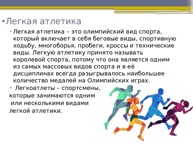 Легкая атлетика    Легкая атлетика – это олимпийский вид спорта, который включает в себя беговые виды, спортивную ходьбу, многоборья, пробеги, кроссы и технические виды. Легкую атлетику принято называть королевой спорта, потому что она является одним из самых массовых видов спорта и в её дисциплинах всегда разыгрывалось наибольшее количество медалей на Олимпийских играх.  Легкоатлеты – спортсмены, которые занимаются одним  или несколькими видами легкой атлетики. 