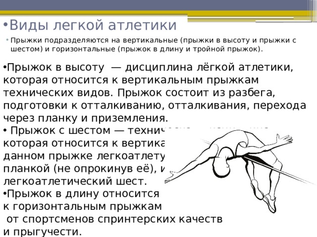 Виды легкой атлетики   Прыжки подразделяются на вертикальные (прыжки в высоту и прыжки с шестом) и горизонтальные (прыжок в длину и тройной прыжок).  Прыжок в высоту  — дисциплина лёгкой атлетики, которая относится к вертикальным прыжкам технических видов. Прыжок состоит из разбега, подготовки к отталкиванию, отталкивания, перехода через планку и приземления.  Прыжок с шестом — техническая дисциплина, которая относится к вертикальным прыжкам. В данном прыжке легкоатлету нужно пройти над планкой (не опрокинув её), используя легкоатлетический шест. Прыжок в длину относится к горизонтальным прыжкам и требует  от спортсменов спринтерских качеств и прыгучести. Тройной прыжок состоит из разбега,  трех чередующихся прыжков и приземления 