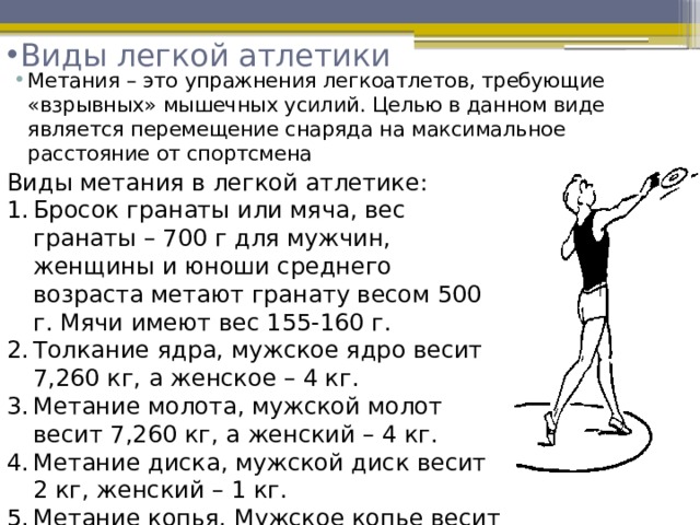 Виды легкой атлетики   Метания – это упражнения легкоатлетов, требующие «взрывных» мышечных усилий. Целью в данном виде является перемещение снаряда на максимальное расстояние от спортсмена  Виды метания в легкой атлетике: Бросок гранаты или мяча, вес гранаты – 700 г для мужчин, женщины и юноши среднего возраста метают гранату весом 500 г. Мячи имеют вес 155-160 г. Толкание ядра, мужское ядро весит 7,260 кг, а женское – 4 кг. Метание молота, мужской молот весит 7,260 кг, а женский – 4 кг. Метание диска, мужской диск весит 2 кг, женский – 1 кг. Метание копья. Мужское копье весит 800 г и имеет длину 260-270 см, женское соответственно 600 г и 220-230 см. 