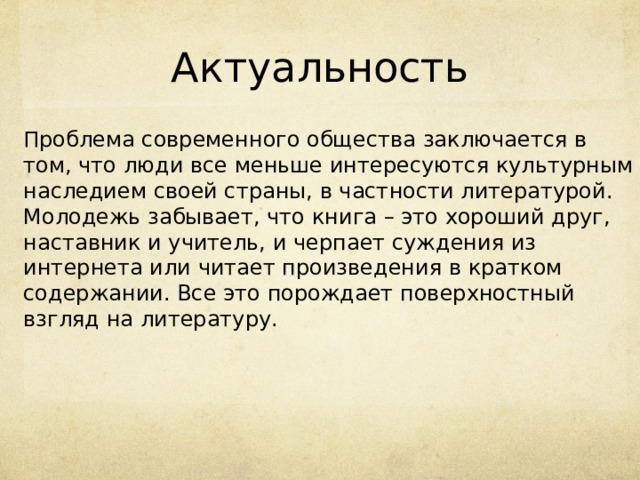 Актуальность Проблема современного общества заключается в том, что люди все меньше интересуются культурным наследием своей страны, в частности литературой. Молодежь забывает, что книга – это хороший друг, наставник и учитель, и черпает суждения из интернета или читает произведения в кратком содержании. Все это порождает поверхностный взгляд на литературу. 