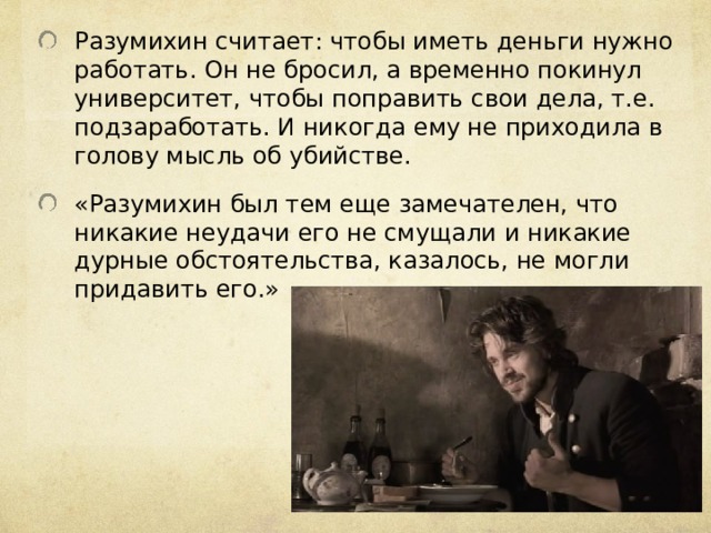 Разумихин считает: чтобы иметь деньги нужно работать. Он не бросил, а временно покинул университет, чтобы поправить свои дела, т.е. подзаработать. И никогда ему не приходила в голову мысль об убийстве. «Разумихин был тем еще замечателен, что никакие неудачи его не смущали и никакие дурные обстоятельства, казалось, не могли придавить его.» 