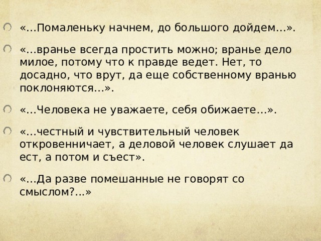 «… Помаленьку начнем, до большого дойдем…». «…вранье всегда простить можно; вранье дело милое, потому что к правде ведет. Нет, то досадно, что врут, да еще собственному вранью поклоняются…». «…Человека не уважаете, себя обижаете…». «…честный и чувствительный человек откровенничает, а деловой человек слушает да ест, а потом и съест». «…Да разве помешанные не говорят со смыслом?...» 