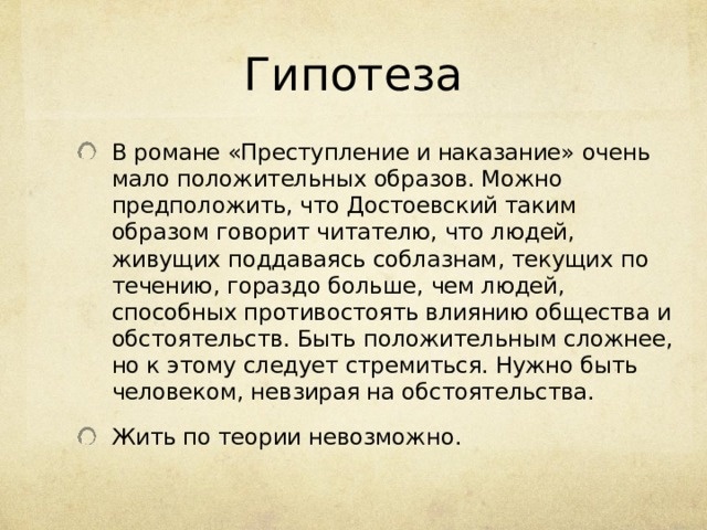 Гипотеза В романе «Преступление и наказание» очень мало положительных образов. Можно предположить, что Достоевский таким образом говорит читателю, что людей, живущих поддаваясь соблазнам, текущих по течению, гораздо больше, чем людей, способных противостоять влиянию общества и обстоятельств. Быть положительным сложнее, но к этому следует стремиться. Нужно быть человеком, невзирая на обстоятельства. Жить по теории невозможно. 