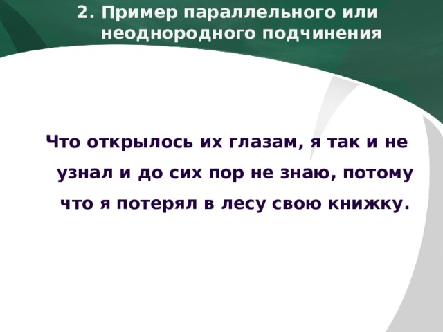 2. Пример параллельного или   неоднородного подчинения    Что открылось их глазам, я так и не узнал и до сих пор не знаю, потому что я потерял в лесу свою книжку.  
