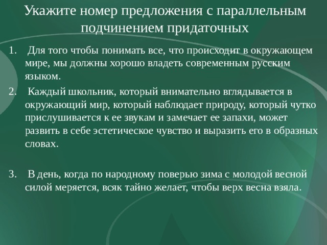Укажите номер предложения с параллельным подчинением придаточных  Для того чтобы понимать все, что происходит в окружающем мире, мы должны хорошо владеть современным русским языком.  Каждый школьник, который внимательно вглядывается в окружающий мир, который наблюдает природу, который чутко прислушивается к ее звукам и замечает ее запахи, может развить в себе эстетическое чувство и выразить его в образных словах. 3. В день, когда по народному поверью зима с молодой весной силой меряется, всяк тайно желает, чтобы верх весна взяла. 
