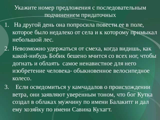 Укажите номер предложения с последовательным подчинением придаточных  На другой день она попросила повести ее в поле, которое было недалеко от села и к которому примыкал небольшой лес. Невозможно удержаться от смеха, когда видишь, как какой-нибудь Бобик бешено мчится со всех ног, чтобы догнать и облаять самое ненавистное для него изобретение человека- обыкновенное велосипедное колесо.  Если осведомиться у камчадалов о происхождении ветра, они заявляют уверенным тоном, что бог Кутка создал в облаках мужчину по имени Балакитг и дал ему хозяйку по имени Савина Кухагт. 