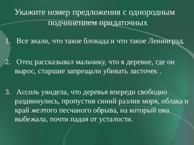 Укажите номер предложения с однородным подчинением придаточных  Все знали, что такое блокада и что такое Ленинград.  Отец рассказывал мальчику, что в деревне, где он вырос, старшие запрещали убивать ласточек .  Ассоль увидела, что деревья впереди свободно раздвинулись, пропустив синий разлив моря, облака и край желтого песчаного обрыва, на который она выбежала, почти падая от усталости. 