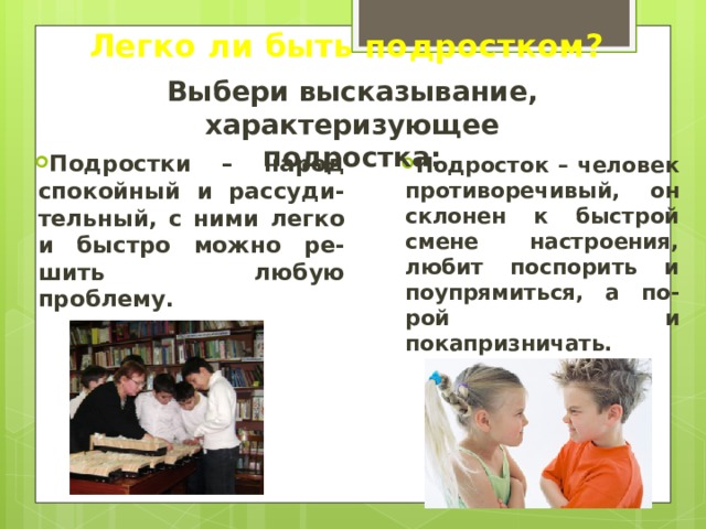 Легко ли быть подростком? Выбери высказывание, характеризующее подростка: Подростки – народ спокойный и рассуди-тельный, с ними легко и быстро можно ре-шить любую проблему. Подросток – человек противоречивый, он склонен к быстрой смене настроения, любит поспорить и поупрямиться, а по-рой и покапризничать. 