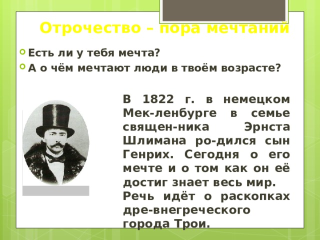 Отрочество – пора мечтаний Есть ли у тебя мечта? А о чём мечтают люди в твоём возрасте? В 1822 г. в немецком Мек-ленбурге в семье священ-ника Эрнста Шлимана ро-дился сын Генрих. Сегодня о его мечте и о том как он её достиг знает весь мир. Речь идёт о раскопках дре-внегреческого города Трои. 