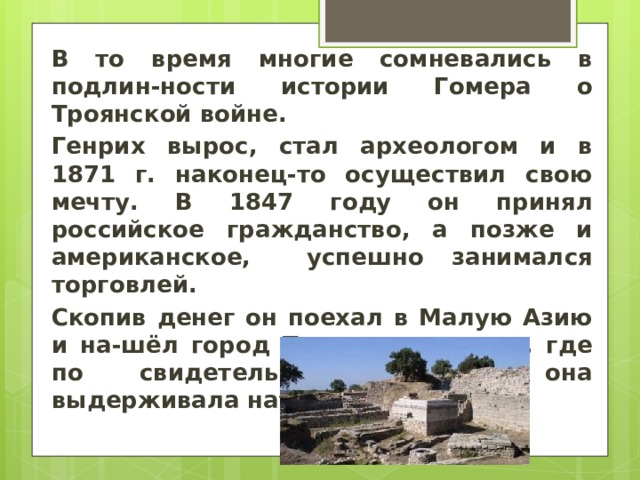 В то время многие сомневались в подлин-ности истории Гомера о Троянской войне. Генрих вырос, стал археологом и в 1871 г. наконец-то осуществил свою мечту. В 1847 году он принял российское гражданство, а позже и американское, успешно занимался торговлей. Скопив денег он поехал в Малую Азию и на-шёл город Трою именно там, где по свидетельству Гомера она выдерживала натиск греков. 