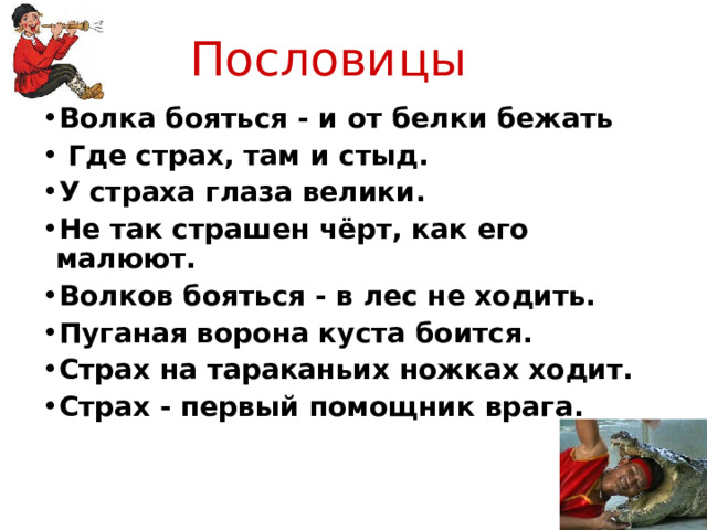 Пословицы Волка бояться - и от белки бежать  Где страх, там и стыд. У страха глаза велики. Не так страшен чёрт, как его малюют. Волков бояться - в лес не ходить. Пуганая ворона куста боится.  Страх на тараканьих ножках ходит. Страх - первый помощник врага. 