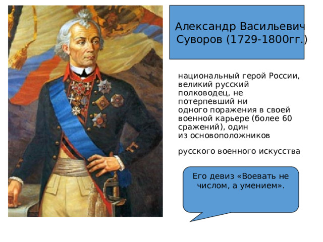 Александр Васильевич  Суворов (1729-1800гг.) национальный герой России, великий русский полководец, не потерпевший ни одного поражения в своей военной карьере (более 60 сражений), один из основоположников русского военного искусства  Его девиз «Воевать не числом, а умением». 