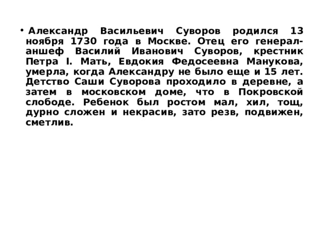   Александр Васильевич Суворов родился 13 ноября 1730 года в Москве. Отец его генерал-аншеф Василий Иванович Суворов, крестник Петра I. Мать, Евдокия Федосеевна Манукова, умерла, когда Александру не было еще и 15 лет. Детство Саши Суворова проходило в деревне, а затем в московском доме, что в Покровской слободе. Ребенок был ростом мал, хил, тощ, дурно сложен и некрасив, зато резв, подвижен, сметлив.  