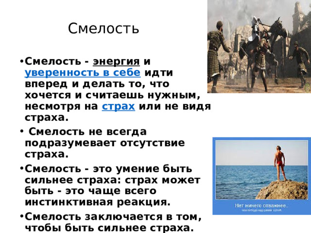 Смелость Смелость -  энергия  и  уверенность в себе  идти вперед и делать то, что хочется и считаешь нужным, несмотря на  страх  или не видя страха.  Смелость не всегда подразумевает отсутствие страха. Смелость - это умение быть сильнее страха: страх может быть - это чаще всего инстинктивная реакция. Смелость заключается в том, чтобы быть сильнее страха. 